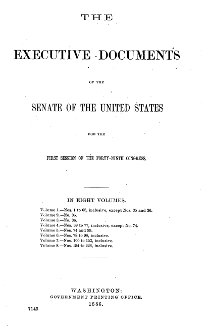 handle is hein.usccsset/usconset36466 and id is 1 raw text is: 


                     THE








EXECUTIVE -DOCUMENTS




                       OF THE





      SENATE OF THE UNITED STATES




                       FOR THE


      FIRST SESSION OF THE FORTY-NINTH CONGRESS.








            IN EIGHT VOLUMES.

    Volume 1.-Nos. 1 to 68, inclusive, except Nos. 35 and 36.
    Volume 2.-No. 35.
    Volume 3.-No. 36.
    Volume 4.-Nos. 69 to 77, inclusive, except No. 74.
    Volume 5.-Nos. 74 and 99.
    Volume 6.-Nos. 78 to 98, inclusive.
    Volume 7.-Nos. 100 to 153, inclusive.
    Volume 8.-Nos. 154 to 226, inclusive.









             WASHINGTON:
       GOVERNMENT  PRINTING' OFFICE.
                   18 86.
7145


