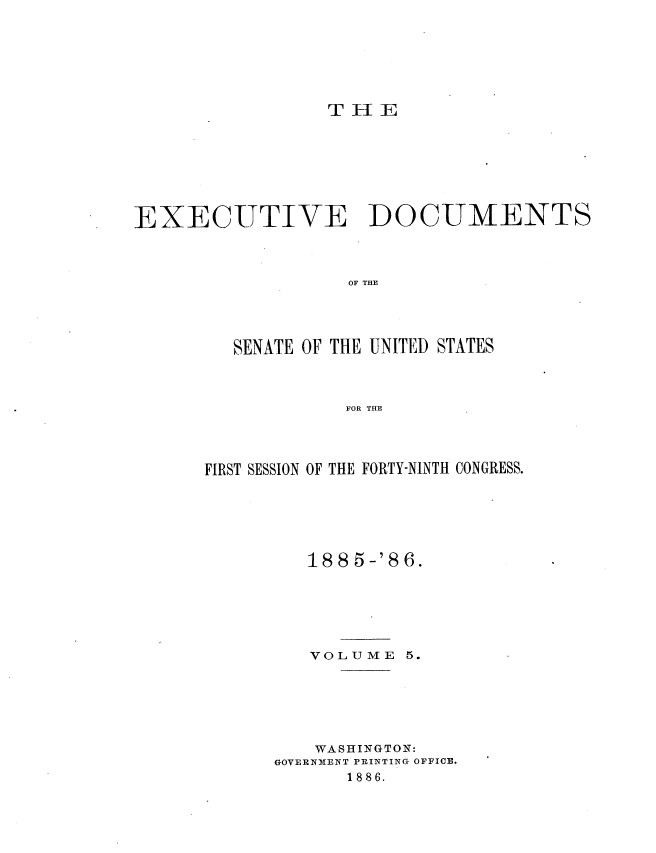handle is hein.usccsset/usconset36467 and id is 1 raw text is: 







T H  E


EXECUTIVE DOCUMENTS



                   OF THE




         SENATE OF THE UNITED STATES



                   FOR THE


FIRST SESSION OF THE FORTY-NINTH CONGRESS.






         188  5-'86.


VOLUME


5.


    WASHINGTON:
GOVERNMENT PRINTING OFFICE.
       1886.


