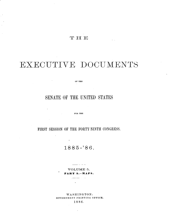 handle is hein.usccsset/usconset36468 and id is 1 raw text is: 











                  T H  E








EXECUTIVE DOCUMENTS




                    OF THE





         SENATE OF THE UNITED STATES




                   FOR THE


FIRST SESSION OF THE FORTY-NINTH CONGRESS.





         188  5-'8 6.






           VOLUME 5.
         PART 2.-MAPS.






         WASHINGTON:
       GOVERNMENT PRINTING OFFICE.
             1886.


