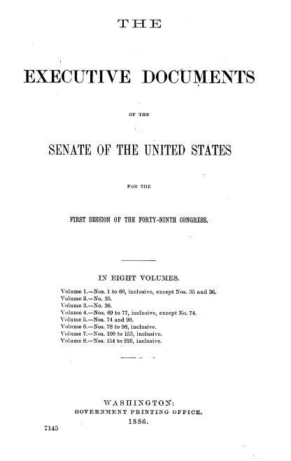 handle is hein.usccsset/usconset36470 and id is 1 raw text is: 


                     THE








EXECUTIVE DOCUMENTS




                       OF THE





      SENATE OF THE UNITED STATES




                       FOR TIHE


      FIRST SESSION OF THE FORTY-NINTH CONGRESS.









            IN EIGHT VOLUMES.

    Volume 1.-Nos. 1 to 68, inclusive, except Nos. 35 and 36.
    Volume 2.-No. 35.
    Volume 3.-No. 36.
    Volume 4.-Nos. 69 to 77, inclusive, except No. 74.
    Volume 5.-Nos. 74 and 99.
    Volume 6.-Nos. 78 to 98, inclusive.
    Volume 7.-Nos. 100 to 153, inclusive.
    Volume 8.-Nos. 154 to 226, inclusive.









             WAS  H IN GTON:
       GOVERNMENT  PRINTING OFFICE.
                   1sS.
7145


