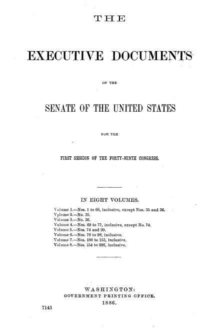 handle is hein.usccsset/usconset36471 and id is 1 raw text is: 


                     THE








EXECUTIVE DOCUMENTS




                       OF THE





      SENATE OF THE UNITED STATES




                       FOR TILE


      FIRST SESSION OF THE FORTY-NINTH CONGRESS.








            IN EIGHT VOLUMES.

    Volume 1.-Nos. 1 to 68, inclusive, except Nos. 35 and 36.
    Volune 2.-No. 35.
    Volume 3.-No. 36.
    Volume 4.-Nos. 69 to 77, inclusive, except No. 74.
    Volume 5.-Nos. 74 and 99.
    Volume 6.-Nos. 78 to 98, inclusive.
    Volume 7.-Nos. 100 to 153, inclusive.
    Volume 8.-Nos. 154 to 226, inclusive.









             WASHINGTON:
       GOVERNMENT  PRINTING OFFICE.
                   1886.
7145


