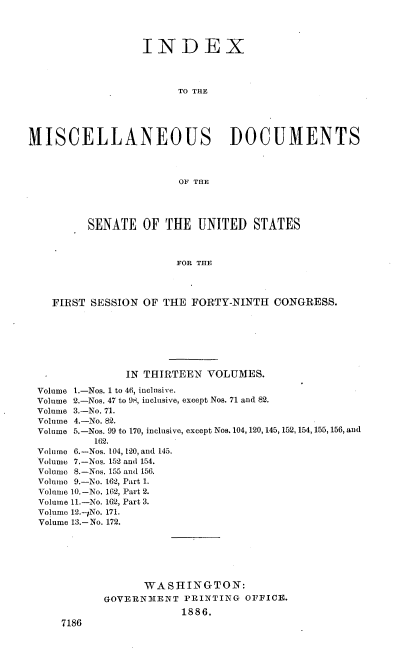 handle is hein.usccsset/usconset36472 and id is 1 raw text is: 




                  INDEX




                        TO THE





MISCELLANEOUS DOCUMENTS



                        OF THE




          SENATE  OF  THE  UNITED   STATES



                        FOR THE




    FIRST SESSION OF  THE FORTY-NINTH  CONGRESS.


              IN THIRTEEN  VOLUMES.

Volume 1.-Nos. 1 to 46, inclusive.
Volume 2.-Nos. 47 to 98, inclusive, except Nos. 71 and 82.
Volume 3.-No. 71.
Volume 4.-No. 82.
Volume 5.-Nos. 99 to 170, inclusive, except Nos. 104, 120, 145, 152,154, 155, 156, and
         162.
Volume 6.-Nos. 104, 120, and 145.
Volume 7.-Nos. 152 and 154.
Volume 8.-Nos. 155 and 156.
Volume 9.-No. 162, Part 1.
Volume 10.-No. 162, Part 2.
Volume 11.-No. 162, Part 3.
Volume 12.-,No. 171.
Volume 13.-No. 172.







                 WASHINGTON:
           GOVERN31ENT  PRINTING OFFICE.
                       1886.
    7186


