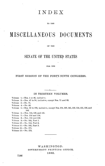handle is hein.usccsset/usconset36473 and id is 1 raw text is: 




                  INDEX




                        TO THE





MISCELLANEOUS DOCUMENTS




                        OF THE




         SENATE   OF  THE  UNITED   STATES



                        FOR THE




    FIRST SESSION OF THE  FORTY-NINTH  CONGRESS.







               IN THIRTEEN  VOLUMES.

 Volume 1.-Nos. 1 to 46, inclusive.
 Volume 2.-Nos. 47 to 98, inclusive, except Nos. 71 and 82.
 Volume 3.-No. 71.
 Volume 4.-No. 82.
 Volume 5.-Nos. 99 to 170, inclusive, except Nos. 104,120, 145, 152, 154, 155, 156, and
          162.
 Volume 6.-Nos. 104, 120, and 145.
 Volume 7.-Nos. 152 and 154.
 Volume 8.-Nos. 155 and 156.
 Volume 9.-No. 162, Part 1.
 Volume 10.-No. 162, Part 2.
 Volume 11.-No. 162, Part 3.
 Volume 12.-No. 171.
 Volume 13.-No. 172.







                  WASHINGTON:
            GOVERNMENT   PRINTING OFFICE.
                        1886.
     7186


