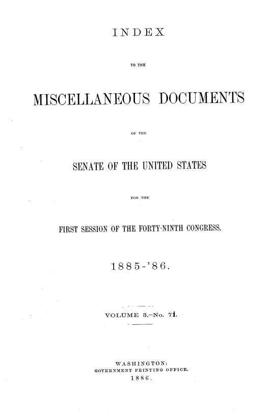 handle is hein.usccsset/usconset36474 and id is 1 raw text is: 



               INDEX




                  TO THE





MISCELLANEOUS DOCUMENTS




                  OF THE


   SENATE OF THE UNITED STATES



             FOR THE




FIRST SESSION OF THE FORTY-NINTH CONGRESS.


   188  5-'86.







   VOLUME 3.-No. 71.







   WASHINGTON:
GOVERNMENT PRINTING OFFICE.
       1886.


