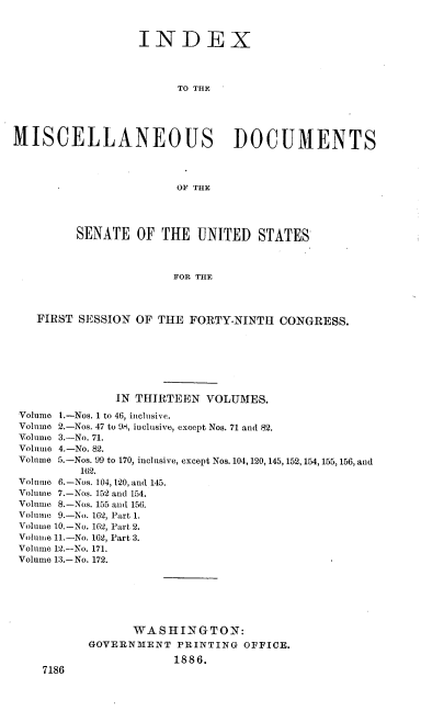 handle is hein.usccsset/usconset36475 and id is 1 raw text is: 



                  INDEX




                        TO THE





MISCELLANEOUS DOCUMENTS




                        OF THE




         SENATE   OF  THE  UNITED   STATES



                       FOR THE




   FIRST  SESSION OF THE  FORTY-NINTH  CONGRESS.


              IN THIRTEEN  VOLUMES.

Volume 1.-Nos. 1 to 46, inclusive.
Volume 2.-Nos. 47 to 98, inclusive, except Nos. 71 and 82.
Volume 3.-No. 71.
Volume 4.-No. 82.
Volume 5.-Nos. 99 to 170, inclusive, except Nos. 104,120, 145, 152, 154, 155, 156, and
         162.
Volume 6.-Nos. 104, 120, and 145.
Volume 7.-Nos. 152 and 154.
Volume 8.-Nos. 155 and 156.
Volume 9.-No. 162, Part 1.
Volume 10.-No. 162, Part 2.
Volume 11.-No. 162, Part 3.
Volume 12.-No. 171.
Volume 13.-No. 172.







                 WASHINGTON:
          GOVERNMENT   PRINTING  OFFICE.

                       1886.
    7186


