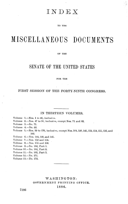 handle is hein.usccsset/usconset36476 and id is 1 raw text is: 



                  INDEX




                        TO THE





MISCELLANEOUS DOCUMENTS




                        OF THE




         SENATE   OF  THE  UNITED   STATES



                       FOR THE




    FIRST SESSION OF THE  FORTY-NINTH  CONGRESS.


              IN THIRTEEN  VOLUMES.

Volume 1.-Nos. 1 to 46, inclusive.
Volume 2.-Nos. 47 to 9N, inclusive, except Nos. 71 and 82.
Volume 3.-No. 71.
Volume 4.-No. $2.
Volume 5.-Nos. 99 to 170, inclusive, except Nos. 104, 120, 145, 152, 154,155, 156, and
         162.
Volume 6.-Nos. 104, 120, and 145.
Volume 7.-Nos. 152 and 154.
Volume 8.-Nos. 155 and 156.
Volume 9.-No. 162, Part 1.
Volume 10.-No. 162, Part 2.
Volume 11.-No. 162, Part 3.
Volume 12.-No. 171.
Volume 13.-No. 172.







                 WASHINGTON:
          GOVERNMENT   PRINTING  OFFICE.

                       1886.
    7186


