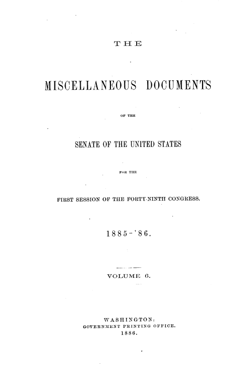 handle is hein.usccsset/usconset36477 and id is 1 raw text is: 






T H E


MISCELLANEOUS DOCUMENTS




                 OF THE




       SENATE OF THE UNITED STATES



                 FOR THE


FIRST SESSION OF THE FORTY-NINTH CONGRESS.





           1885-'86.






           VOLUME   6.







           WASHINGTON:
      GOVERNMENT PRINTING OFFICE.
              1886.



