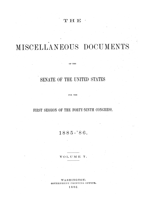 handle is hein.usccsset/usconset36478 and id is 1 raw text is: 





                  THE








MISCELLANEOUS DOCUMENTS




                    OF THE





         SENATE OF THE UNITED STATES



                   FOR THE


FIRST SESSION OF THE FORTY-NINTH CONGRESS.







          188 5-'86.


V O L U M E


7.


    WASHINGTON:
GOVERNMENT PRINTING OFFICE.
       1 886.


