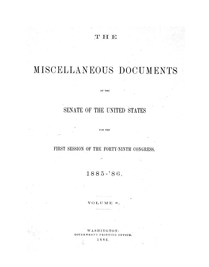handle is hein.usccsset/usconset36479 and id is 1 raw text is: 








                  TH3E








MISCELLANEOUS DOCUMENTS




                    OF THF




         SENATE OF THE UNITED STATES




                    FOR THE


FIRST SESSION OF THE FORTY-NINTH CONGRESS.





          188 5-'8 6.






          VOLUME  8.






          WA S4IIING(TON:
      GOVERlNMlENL' PRINTING OFFICE.
             1886.


