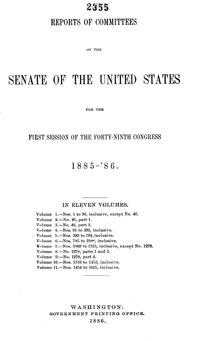 handle is hein.usccsset/usconset36480 and id is 1 raw text is: 
                          23  55


              REPORTS OF COMMITTEES





                          OF THE






SENATE OF THE UNITED STATES





                          FOR THE


FIRST SESSION OF THE  FORTY-NINTH  CONGRESS





              18  8  5-'S  6.







           IN ELEVEN   VOLUMES.

   Volume 1.-Nos. 1 to 90, inclusive, except No. 46.
   Volume 2.-No. 46, part 1.
   Volume 3.-No. 46, part 2.
   Volume 4.-Nos. 91 to 392, inclusive.
   Volume 5.--Nos. 393 to 784, inclusive.
   Volume 6.-Nos. 7d5 to 10-, inclusive.
   Volume 7.-Nos. 1089 to 1315, inclusive, except No. 1278.
   Volume 8.-No. 1278, parts 1 and 3.
   Volume 9.-No. 1278, part 2.
   Volume 10.-Nos. 1316 to 1453, ieciiumle.
   Volume 11.-Nos. 1454 to 1615, inclusive.








              WASHINGTON:
       GOVERNMENT PRINTING OFFICE.
                    1886.


