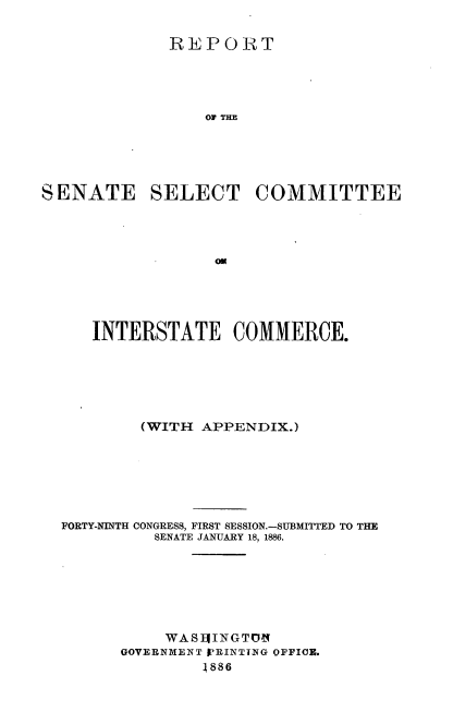handle is hein.usccsset/usconset36481 and id is 1 raw text is: 


             REPORT





                 or THE





SENATE SELECT COMMITTEE


   INTERSTATE COMMERCE.






        (WITH  APPENDIX.)







FORTY-NINTH CONGRESS, FIRST SESSION.-SUBMITTED TO THE
          SENATE JANUARY 18, 1886.







          WAS]EIINGT O
      GOVERNMENT 'RINTTNG OFFICE.
               1886


