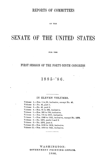 handle is hein.usccsset/usconset36482 and id is 1 raw text is: 



              REPORTS OF COMMITTEES





                          OF THE






SENATE OF THE UNITED STATES





                          FOR THE


FIRST SESSION OF THE  FORTY-NINTH  CONGRESS






              1885-'86.







           IN ELEVEN   VOLUMES.

  Volume 1.-Nos. 1 to.90, inclusive, except No. 46.
  Volume 2.-No. 46, part 1.
  Volume 3.-No. 46, part 2.
  Volume 4.-Nos. 91 to 392, inclusive.
  Volume 5.-Nos. 393 to 784, inclusive.
  Volume 6.-Nos. 785 to 108,, inclusive.
  Volume 7.-Nos. 1089 to 1315, inclusive, except No. 1278.
  Volume 8.-No. 1278, parts 1 and 3.
  Volume 9.-No. 1278, part 2.
  Volume 10.-Nos. 1316 to 1453, inclusive.
  Volume 11.-Nos. 1454 to 1615, inclusive.


       WASiHIINGTON:
GOVERNMENT PRINTING OFFICE.

             1886.


