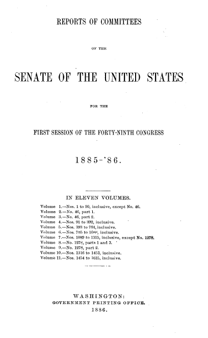 handle is hein.usccsset/usconset36483 and id is 1 raw text is: 



              REPORTS OF COMMITTEES





                           OF THE






SENATE OF THE UNITED STATES





                          FOR THE


FIRST SESSION  OF THE FORTY-NINTH   CONGRESS





               188   5-'8   6.







           IN ELEVEN   VOLUMES.

  Volume 1.-Nos. 1 to 90, inclusive, except No. 46.
  Volume 2.-No. 46, part 1.
  Volume 3.-No. 46, part 2.
  Volume 4.-Nos. 91 to 392, inclusive.
  Volume 5.-Nos. 393 to 784, inclusive.
  Volume 6.-Nos. 735 to 10A-, inclusive.
  Volume 7.-Nos. 1089 to 1315, inclusive, except No. 1278.
  Volume 8.-No. 1278, parts 1 and 3.
  Volume 9.-No. 1278, part 2.
  Volume 10.-Nos. 1316 to 1453, inclusive.
  Volume 11.-Nos. 1454 to 1615, inclusive.


       WA  S HING  T ON:
GOVERNMENT PRINTING OFFICE.

              1SS6.


