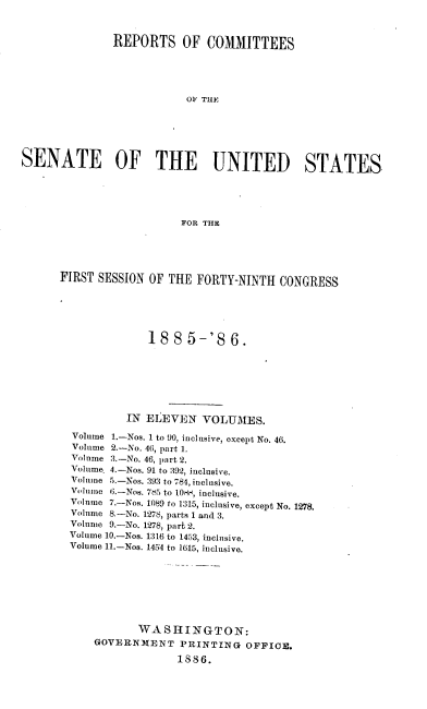 handle is hein.usccsset/usconset36484 and id is 1 raw text is: 



               REPORTS OF COMMITTEES





                          OF THE






SENATE OF THE UNITED STATES





                         FOR THE


FIRST SESSION OF THE  FORTY-NINTH  CONGRESS






              188   5-'8   6.







           IN ELEVEN   VOLUMES.

  Volume 1.-Nos. 1 to 90, inclusive, except No. 46.
  Volume 2.-No. 46, part 1.
  Volume 3.-No. 46, part 2.
  Volume. 4.-Nos. 91 to 392, inclusive.
  Volume 5.-Nos. 393 to 784, inclusive.
  Volume 6.-Nos. 7,15 to O1t4, inclusive.
  Volnme 7.-Nos. 1089 to 1315, inclusive, except No. 1278.
  Volume 8.-No. 1278, parts 1 and 3.
  Volume 9.-No. 1278, part 2.
  Volume 10.-Nos. 1316 to 1453, inclusive.
  Volume 11.-Nos. 1454 to 1615, inclusive.








            WASHINGTON:
     GOVERNMENT PRINTING OFFICE.

                   1886.


