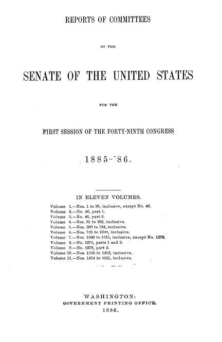 handle is hein.usccsset/usconset36485 and id is 1 raw text is: 



              REPORTS OF COMMITTEES





                          OF THE







SENATE OF THE UNITED STATES





                          FOR THE


FIRST SESSION OF THE  FORTY-NINTH  CONGRESS





              188 5-'S 6.







           IN  ELEVEN  VOLUMES.

   Volume 1.-Nos. 1 to 90, inclusive, except No. 46.
   Volume 2.-No. 46, part 1.
   Volume 3.-No. 46, part 2.
   Volume 4.-Nos. 91 to 392, inclusive.
   Volume 5.-Nos. 393 to 784, inclusive.
   Volume 6.-Nos. 785 to 10d, inclusive.
   Volume 7.-Nos. 1089 to 1315, inclusive, except No. 1278.
   Volume 8.-No. 1278, parts 1 and 3.
   Volume 9.-No. 1278, part 2.
   Volume 10.-Nos. 1316 to 1453, inclusive.
   Volume 11.-Nos. 1454 to 1615, inclusive.








              WASHINGTON:
       GOVERNMENT PRINTING OFFICE.
                    1886.


