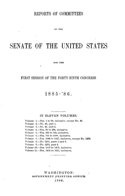 handle is hein.usccsset/usconset36486 and id is 1 raw text is: 




              REPORTS OF COMMITTEES





                          OF THE






SENATE OF THE UNITED STATES





                          FOR THE


FIRST SESSION OF THE  FORTY-NINTH  CONGRESS





              188    5-'86.







           IN ELEVEN   VOLUMES.

  Volume 1.-Nos. 1 to 90, inclusive, except No. 46.
  Volume 2.-No. 46, part 1.
  Volume 3.-No. 46, part 2.
  Volume 4.-Nos. 91 to 392, inclusive.
  Volume 5.-Nos. 393 to 784, inclusive.
  Volume 6.-Nos. 765 to 10rK, inclusive.
  Volume 7.-Nos. 1089 to 1315, inclusive, except No. 1278.
  Volume 8.-No. 1278, parts 1 and 3.
  Volume 9.-No. 1278, part 2.
  Volume 10.-Nos. 1316 to 1453, inclusive.
  Volume 11.-Nos. 1454 to 1615, inclusive.








              WASHINGTON:
       GOVERNMENT   ,PRINTING  OFFICE.
                    1886.


