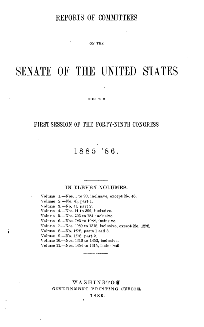 handle is hein.usccsset/usconset36487 and id is 1 raw text is: 



              REPORTS OF COMMITTEES





                          OF THE






SENATE OF THE UNITED STATES





                          FOR THE


FIRST SESSION OF THE  FORTY-NINTH  CONGRESS





              1885-'86.







           IN ELEVEN   .VOLUMES.

  Volume 1.-Nos. 1 to 90, inclusive, except No. 46.
  Volume 2.-No. 46, part 1.
  Volume 3.-No. 46, part 2.
  Volume 4.-Nos. 91 to 392, inclusive.
  Volume 5.-Nos. 393 to 784,iuclusive.
  Volume 6.-Nos. 7d5 to 108 , inclusive.
  Volume 7.-Nos. 1089 to 1315, inclusive, except No. 1278.
  Volume 8.-No. 1278, parts 1 and 3.
  Volume 9.-No. 1278, part 2.
  Volume 10.-Nos. 1316 to 1453, inclusive.
  Volume 11.-Nos. 1454 to 1615, inclusivd








              WA  S HI N G TO X
       GOVERNMENT   PRINTING   OFFICE.

                    1886.


