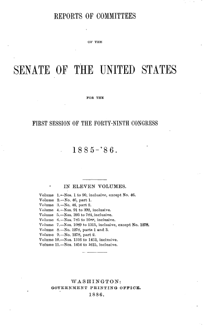 handle is hein.usccsset/usconset36488 and id is 1 raw text is: 


              REPORTS OF COMMITTEES





                          OF THE






SENATE OF THE UNITED STATES





                          FOR THE


FIRST SESSION OF THE  FORTY-NINTH  CONGRESS





              1885-'86.







           IN ELEVEN   VOLUMES.

  Volume 1.-Nos. 1 to 90, inclusive, except No. 46.
  Volume 2.-No. 46, part 1.
  Volume 3.-No. 46, part 2.
  Volume 4.-Nos. 91 to 392, inclusive.
  Volume 5.-Nos. 393 to 784, inclusive.
  Volume 6.-Nos. 7d5 to 108i, inclusive.
  Volume 7.-Nos. 1089 to 1315, inclusive, except No. 1278.
  Volume 8.-No. 1278, parts 1 and 3.
  Volume 9.-No. 1278, part 2.
  Volume 10.-Nos. 1316 to 1453, inclusive.
  Volume 11.-Nos. 1454 to 1615, inclusive.








              WASHINGTON:
       GOVERNMENT   PRINTING   OFFICE.
                    1886.


