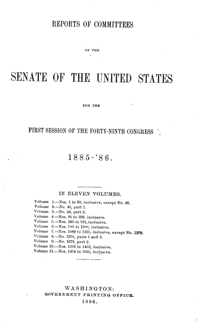 handle is hein.usccsset/usconset36489 and id is 1 raw text is: 




               REPORTS OF COMMITTEES





                          OF THE






SENATE OF THE UNITED STATES





                         FOR THE


FIRST SESSION OF THE  FORTY-NINTH  CONGRESS






              188   5-'86.







           IN ELEVEN   VOLUMES.

  Volume 1.-Nos. 1 to 90, inclusive, except No. 46.
  Volume 2.-No. 46, part 1.
  Volume 3.-No. 46, part 2.
  Volume 4.-Nos. 91 to 392, inclusive.
  Volume 5.-Nos. 393 to 784, inclusive.
  Volume 6.-Nos. 7L5 to 10r, inclusive.
  Volume 7.-Nos. 1089 to 1315, inclusive, except No. 1278.
  Volume 8.-No. 1278, parts 1 and 3.
  Volume 9.-No. 1278, part 2.
  Volume 10.-Nos. 1316 to 1453, inclusive.
  Volume 11.-Nos. 1454 to 1615, inclusive.








             WASHINGTON:
      GOVERNMENT   PRINTING   OFFICE.

                   1886.


