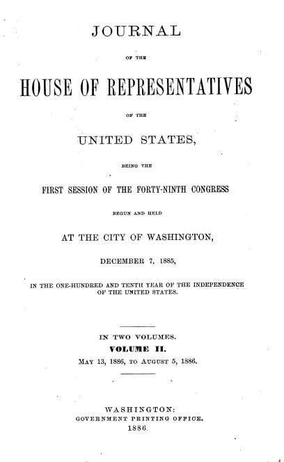 handle is hein.usccsset/usconset36491 and id is 1 raw text is: 



             JOURNAL


                   OF THE




HOUSE OF REPRESENTATIVES


                   OF THE


UNITED


STATES,


BEING THE


  FIRST SESSION OF THE FORTY-NINTH CONGRESS


               BEGUN AND HELD


      AT THE CITY OF WASHINGTON,


            DECEMBER 7, 1885,


IN THE ONE-HUNDRED AND TENTH YEAR OF THE INDEPENDENCE
            OF THE UNITED STATES.





            IN TWO VOLUMES.
              VOLUME  II.
         MAY 13, 1886, TO AUGUST 5, 1886.





             WASHINGTON:
        GOVERNMENT PRINTING OFFICE.
                 1886,


