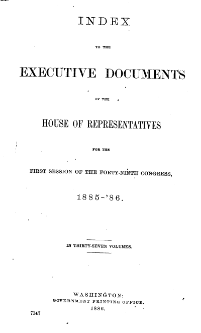 handle is hein.usccsset/usconset36492 and id is 1 raw text is: 


             INDEX



                 TO THE




EXECUTIVE DOCUMENTS



                 OFTEE  




     HOUSE  OF REPRESENTATIVES



                FOR THE



  FIRST SESSION OF THE FORTY-NINTH CONGRESS,


     188 5-'8 6.







   IN THIRTY-SEVEN VOLUMES.








   WA  SHINGTON:
GOVERNMENT PRINTING OFFICE.
        1886.


7147


