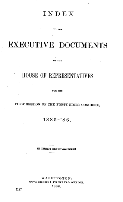 handle is hein.usccsset/usconset36493 and id is 1 raw text is: 


             INDEX



                TO THE




EXECUTIVE DOCUMENTS



                OF THE




     HOUSE  OF REPRESENTATIVES



                FOR THE



  FIRST SESSION OF THE FORTY-NINTH CONGRESS,


     188 5-'8 6.







   IN THIRTY-SEV N ' ijlTRA








   WASlHINGTO N:
GOVERNMENT PRINTING OFFICE.
        1886.


7147


