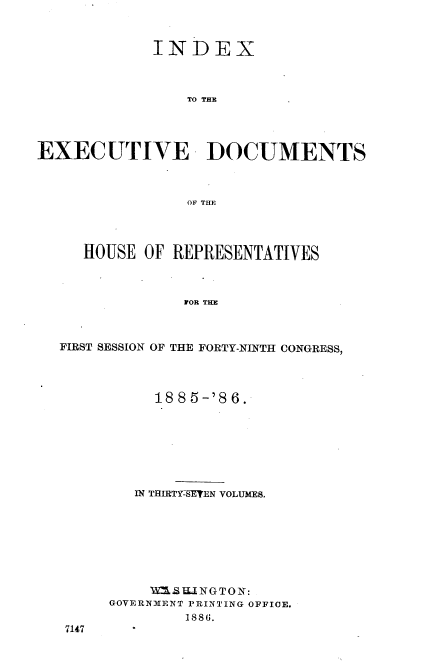 handle is hein.usccsset/usconset36494 and id is 1 raw text is: 



             INDEX



                 TO THE




EXECUTIVE DOCUMENTS



                 OF THE




     HOUSE  OF REPRESENTATIVES



                FOR THE



  FIRST SESSION OF THE FORTY-NINTH CONGRESS,


     1885-'86.








   IN THIRTY-SETEN VOLUMES.








   VMWSU3NGTON:
GOVERNMENT PRINTING OFFICE.
        1886.


7147


