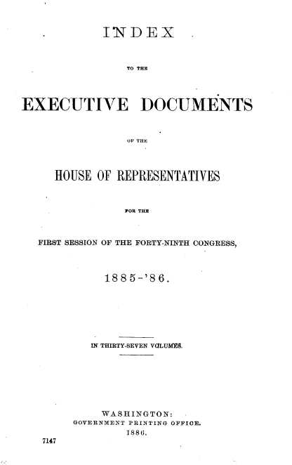 handle is hein.usccsset/usconset36495 and id is 1 raw text is: 


             INDEX



                TO THE




EXECUTIVE DOCUMENTS



                OF THE


   HOUSE OF REPRESENTATIVES



             FOR THE



FIRST SESSION OF THE FORTY-NINTH CONGRESS,


     1885-'86.







   IN THIRTY-SEVEN VGLUMg.








   WASHINGTON:
GOVERNMENT PRINTING OFFICE.
        1886.


7147


