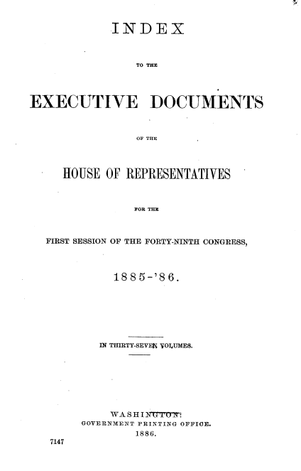 handle is hein.usccsset/usconset36496 and id is 1 raw text is: 


             INDEX



                TO THE




EXECUTIVE DOCUMENTS



                OF THE


   HOUSE OF REPRESENTATIVES



             FOR THE



FIRST SESSION OF THE FORTY-NINTH CONGRESS,


     1885-'86.







   IN THIRTY-SEVEN VOLUMES.








   WA  S H I N7W7   :
GOVERNMENT PRINTING OFFICE.
        1886.


7147


