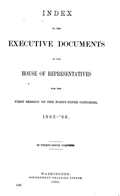 handle is hein.usccsset/usconset36497 and id is 1 raw text is: 


             INDEX



                TO tiOt




EXECUTIVE DOCUMENTs



                OF TWO




     HOUSE  OF REPRESENTATIVES-



                FOR THE



  FIRST SESSION OF THE FORTY-NINTH CONGRESS,


     1885-'86.







   IN THIRTY-SEVEN VOJL7MR.








   WASHINGTON:
GOVERNMENT PRINTING OFFICE.
        1886.


7147


