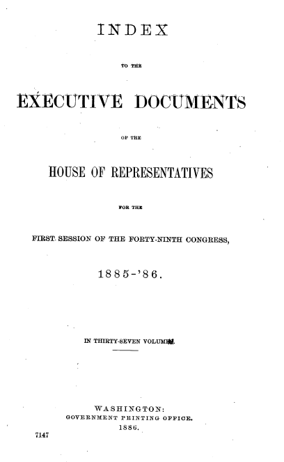 handle is hein.usccsset/usconset36498 and id is 1 raw text is: 


            INDEX








EXECUTIVE DOCUMENTS



                O1' Tt




     HOUSE  OF REPRESENTATIVES



                FOR THE


FIRST. SESSION OF THE FORTY-NINTH CONGRESS,




          188 5-'8 6.







        IN THIRTY-SEVEN VOLUMWN.








          WASHINGTON:
     GOVERNMENT PRINTING OFFICE.
             1886.
 7147


