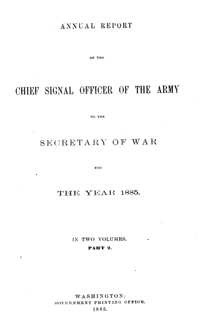 handle is hein.usccsset/usconset36499 and id is 1 raw text is: 



         ANNUAL   REPORT





                OF THE






CHIEF SIGNAL OFFICER  OF THE  ARMY



                TO THE


SECRETARY


OF  WAR


FOR


THE   YEA  I  1885.







    IN TWO VOLUMES.
       PART 2.








    WASHINGTON:
GOVERNMENT PRINTING OFFICE.
        1885.


