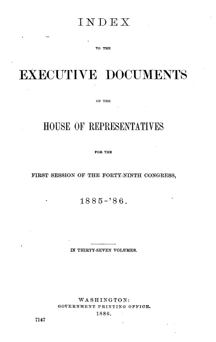handle is hein.usccsset/usconset36500 and id is 1 raw text is: 


             INDEX



                TO THE




EXECUTIVE DOCUMENTS



                OF THE


   HOUSE OF REPRESENTATIVES



             FOR THE



FIRST SESSION OF THE FORTY-NINTH CONGRESS,


     1885-'86.







   IN THIRTY-SEVEN VOLUMES.








   WA  S H ING TO N:
GOVERNMENT PRINTING OFFICE.
        1886. -


7147


