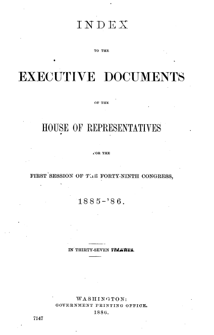 handle is hein.usccsset/usconset36501 and id is 1 raw text is: 



             INDEX



                TO THE




EXECUTIVE DOCUMENTS



                OF THE


   HOUSE OF REPRESENTATIVES



             i OR THE



FIRST SESSION OF Tait FORTY-NINTH CONGRESS,


     1885-'86.







   IN THIRTY-SEVEN V VE.








   WA  S H IN 'TON:
GOVERNMENT PRINTING OFFICE.
        1886.


7147


