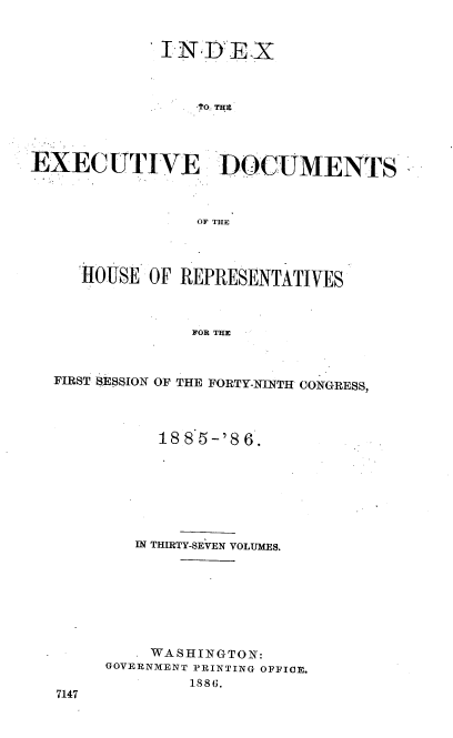 handle is hein.usccsset/usconset36502 and id is 1 raw text is: 


             INDEX



                ?O. THE




EXECUTIVE DOCUMENTS



                OF THE



     ROUSE  OF REPRESENTATIVES



                FOR THE



  FIRST SESSION OF THE FORTY-NINTH CONGRESS,


     1885-'86.







   IN THIRTY-SEVEN VOLUMES.








   WASHINGTON:
GOVERNMENT PRINTING OFFICE.
        1886.


7147


