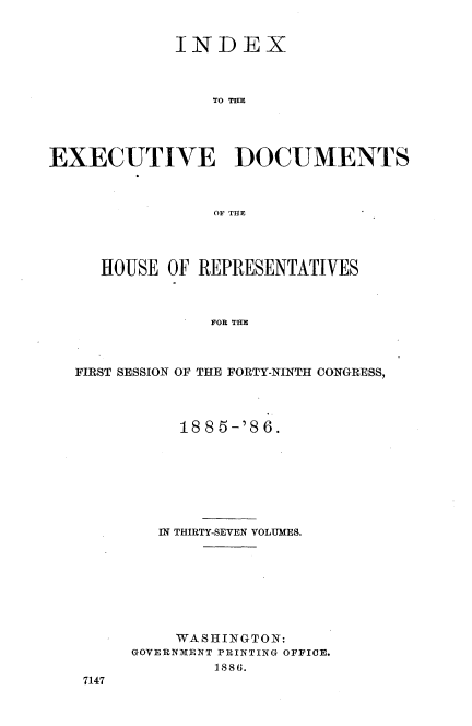 handle is hein.usccsset/usconset36503 and id is 1 raw text is: 


             INDEX



                TO THE




EXECUTIVE DOCUMENTS



                OF THE


   HOUSE OF REPRESENTATIVES



              FOR THE



FIRST SESSION OF THE FORTY-NINTH CONGRESS,


     1885-'86.








   IN THIRTY-SEVEN VOLUMES.








   WASHINGTON:
GOVERNMENT PRINTING OFFICE.
        1886.


7147


