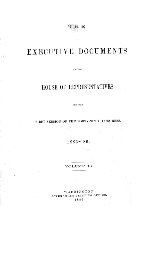 handle is hein.usccsset/usconset36504 and id is 1 raw text is: 






T  l E


EXECUTIVE DOCUMENTS



                OF THE





     HOUSE  OF REPRESENTATIVES




                FOR THE


FIRST SESSION OF THE FORTY-NINTH CONGRESS.





           1885-'86






           VOTTME 18







           WASHINGTON:
      GOVERNMENT PRINTING OFFICE.
              1886.


