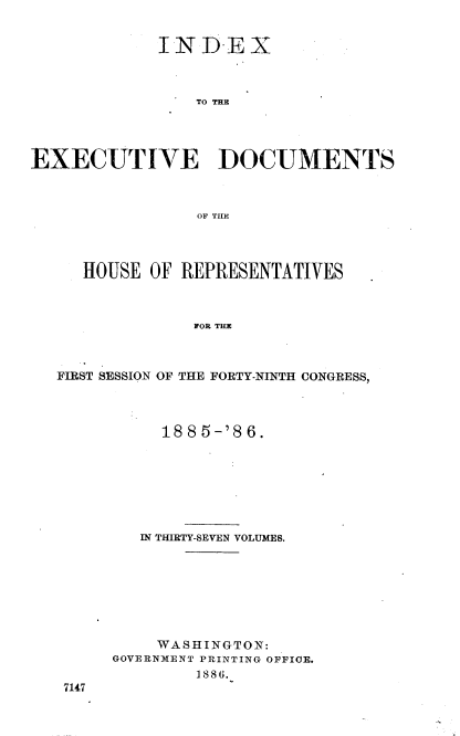 handle is hein.usccsset/usconset36505 and id is 1 raw text is: 


             INDEX



                 TO THE




EXECUTIVE DOCUMENTS



                 OF THE


HOUSE  OF REPRESENTATIVES



           FOR THE


FIRST SESSION


OF THE FORTY-NINTH CONGRESS,


     188 5-'8 6.







   IN THIRTY-SEVEN VOLUMES.








   WASHINGTON:
GOVERNMENT PRINTING OFFICE.
        1886.


7147


