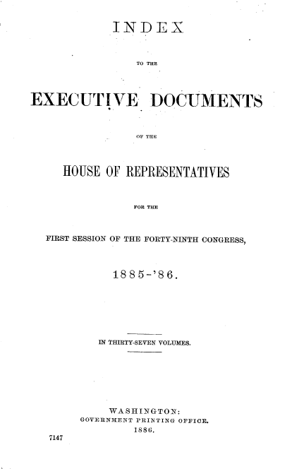 handle is hein.usccsset/usconset36506 and id is 1 raw text is: 


             INDEX



                TO THE




EXECUTIVE DOCUMENTS



                OF THE


   HOUSE OF REPRESENTATIVES



              FOR THE



FIRST SESSION OF THE FORTY-NINTH CONGRESS,


     1885-'86.







   IN THIRTY-SEVEN VOLUMES.








   WASHINGTON:
GOVERNMENT PRINTING OFFICE.
        1886.


7147


