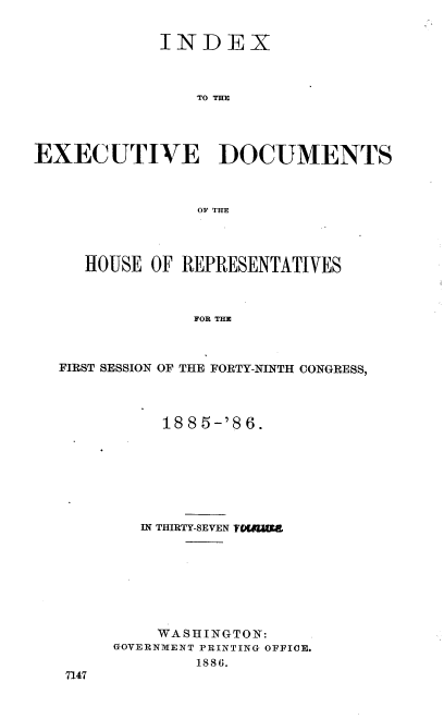 handle is hein.usccsset/usconset36507 and id is 1 raw text is: 


             INDEX



                TO THE




EXECUTIVE DOCUMENTS



                OF THE


   HOUSE OF REPRESENTATIVES



             FOR THE



FIRST SESSION OF THE FORTY-NINTH CONGRESS,


     188 5-'8 6.








   IN THIRTY-SEVEN YOGA|








   WASHINGTO  N:
GOVERNMENT PRINTING OFFICE.
        1886.


7147


