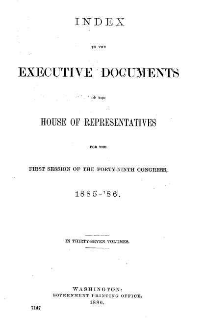 handle is hein.usccsset/usconset36508 and id is 1 raw text is: 


             INDEX



                TO THP




EXECUTIVE DOCUMENTS


   HOUSE OF REPRESENTATIVES



             FOR THE



FIRST SESSION OF THE FORTY-NINTH CONGRESS,


     1885-'86.







   IN THIRTY-SEVEN VOLUMES.








   WASHINGTON:
GOVERNMENT PRINTING OFFICE.
        1886.


7147


