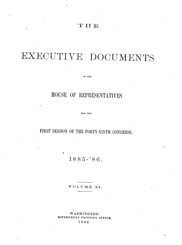 handle is hein.usccsset/usconset36509 and id is 1 raw text is: 














EXECUTIVE DOCUMENTS




                   OF THE




          HOUSE OF REPRESENTATIVES




                   FOR THE


FIRST SESSION OF THE FORTY-NINTH CONGRESS.







         188 5-'8 6.






         VOLUME  21.






         WASHINGTON:
      GOVERNMENT PRINTING OFFICE.
            1886.


