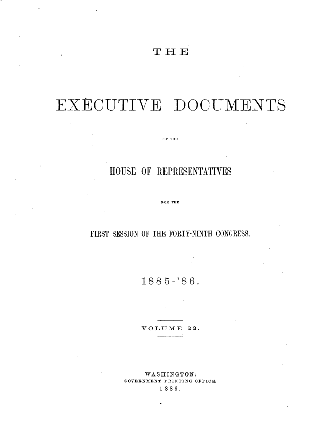 handle is hein.usccsset/usconset36510 and id is 1 raw text is: 







                  T H E








EXECUTIVE DOCUMENTS




                   OF THE




          HOUSE OF REPRESENTATIVES




                   FOR THE


FIRST SESSION OF THE FORTY-NINTH CONGRESS.







         188 5-'8 6.






         VOLUME   22.






         WASHINGTON:
      GOVERNMENT PRINTING OFFICE.
             1886.


