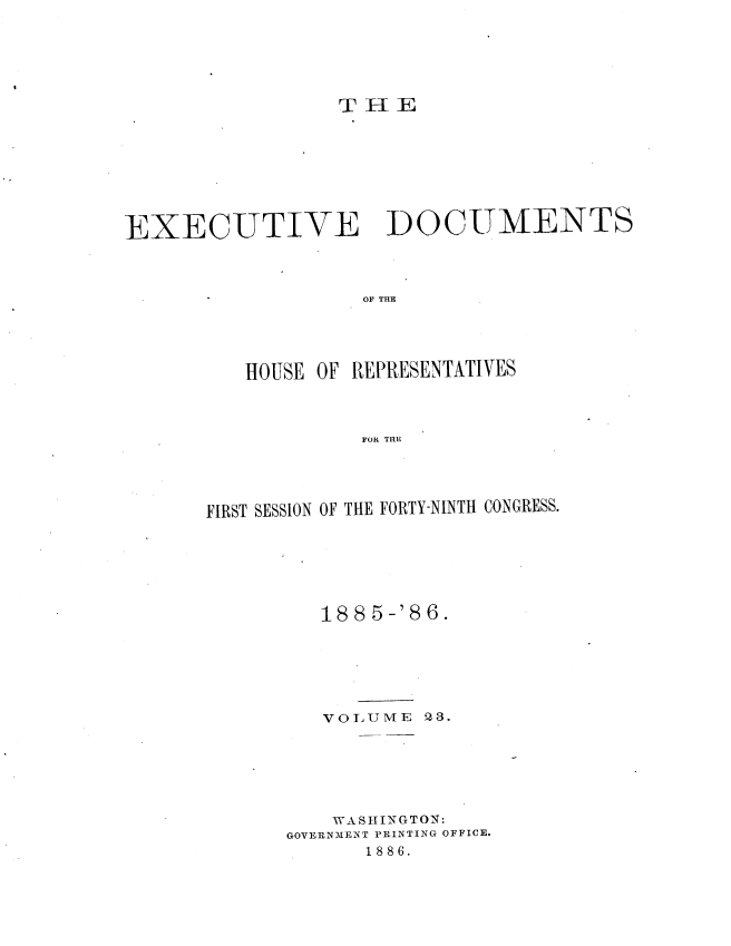 handle is hein.usccsset/usconset36511 and id is 1 raw text is: 






                 T  HE









EXECUTIVE DOCUMENTS




                   OF THE





          HOUSE OF REPRESENTATIVES




                   FOR TRE


FIRST SESSION OF THE FORTY-NINTH CONGRESS.







         188 5-'86.







         VOLUME   23.







         WASHINGTON:
       GOVERN3IENT PRINTING OFFICE.
             1886.


