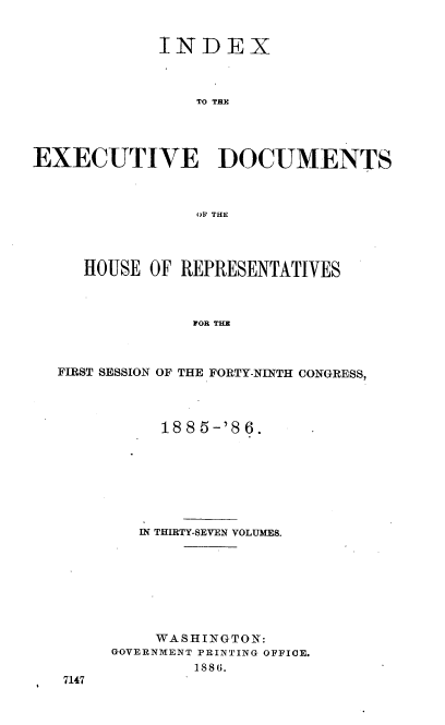 handle is hein.usccsset/usconset36512 and id is 1 raw text is: 


             INDEX



                TO THE




EXECUTIVE DOCUMENTS



                OV THE




     HOUSE  OF REPRESENTATIVES



                FOR THE



  FIRST SESSION OF THE FORTY-NINTH CONGRESS,


     1885-'86.








   IN THIRTY-SEVEN VOLUMES.








   WASHINGTON:
GOVERNMENT PRINTING OFFICE.
        1886.


7147


