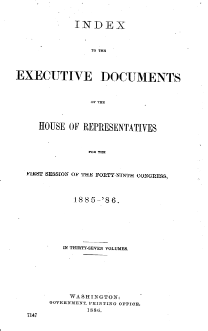 handle is hein.usccsset/usconset36513 and id is 1 raw text is: 



             INDEX



                 TO THE




EXECUTIVE DOCUMENTS



                OF THE




     HOUSE  OF REPRESENTATIVES



                FOR THE



  FIRST SESSION OF THE FORTY-NINTH CONGRESS,


     1885-'86.







   IN THIRTY-SEVEN VOLUMES.








   WASHINGTON:
GOVERNMENT PRINTING OFFICE.
        1886.


7147


