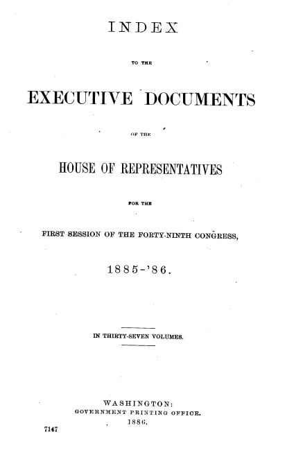 handle is hein.usccsset/usconset36515 and id is 1 raw text is: 


             INDEX



                TO THE




EXECUTIVE DOCUMENTS



                OF THE




     HOUSE  OF REPRESENTATIVES



                FOR THE



  FIRST SESSION OF THE FORTY-NINTH CONGRESS,


     1885-'86.







   IN THIRTY-SEVEN VOLUMES.








   WA  SHINGT ON:
GOVERNMENT PRINTING OFFICE.
        1881.


7147


