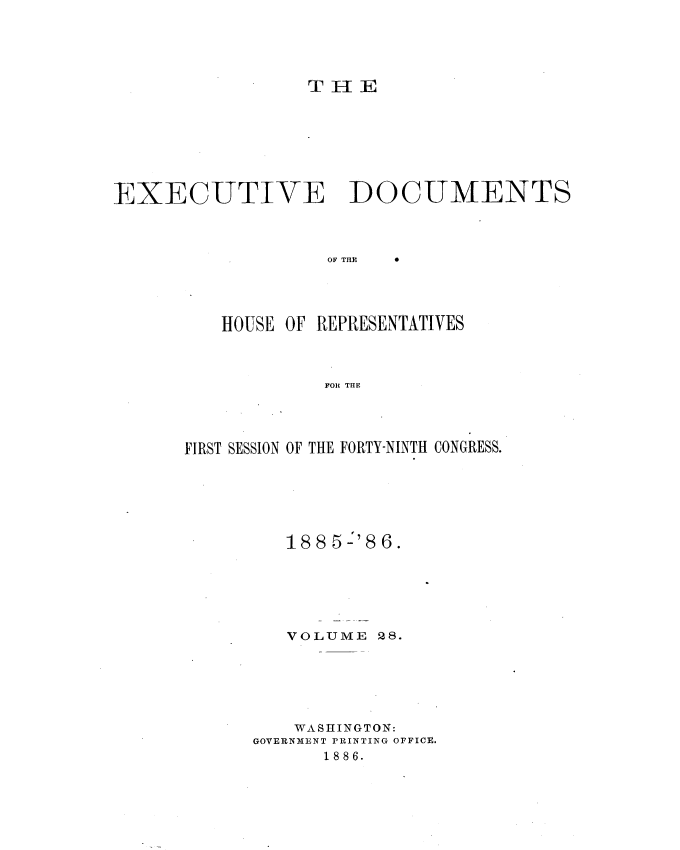 handle is hein.usccsset/usconset36516 and id is 1 raw text is: 





T H  E


EXECUTIVE DOCUMENTS


OF THE


0


HOUSE OF REPRESENTATIVES



         FOR THE


FIRST SESSION OF THE FORTY-NINTH CONGRESS.







         188 5 '86.






         VOLUME  28.






         WASHINGTON:
      GOVERNMENT PRINTING OFFICE.
             1886.


