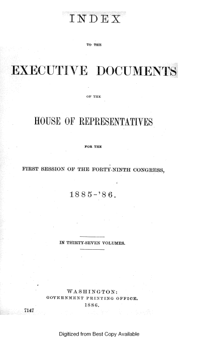 handle is hein.usccsset/usconset36518 and id is 1 raw text is: 


             TNDEX



                 TO TIM




EXEC UTIVE DOC UMENTS



                 OF THE




     HOUSE  OF REPRESENTATIVES



                 FOR THE



  FIRST SESSION OF THE FORTY-NINTH CONGRESS,


      1885-'86.








   IN THIRTY-SEVEN VOLUMES.








     WA S HING CTO N:
GOVERNMENT PRINTING OFFICE.
         1886.


7147


Digitized from Best Copy Available


