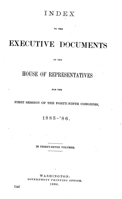 handle is hein.usccsset/usconset36519 and id is 1 raw text is: 


             INDEX



                 TO THE




EXECUTIVE DOCUMENTS



                OF THE


HOUSE  OF REPRESENTATIVES



           FOR THE


FIRST SESSION


7147


OF THE FORTY-NINTH CONGRESS,


     1885-'86.







   IN THIRTY-SEVEN VOLUMES.








   WASHINGTON:
GOVERNMENT PRINTING OFFICE.
        1886.


